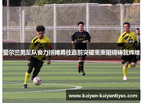 爱尔兰男足队奋力拼搏勇往直前突破重重阻碍铸就辉煌