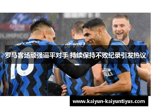 罗马客场顽强逼平对手 持续保持不败纪录引发热议