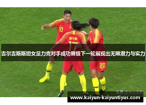 吉尔吉斯斯坦女足力克对手成功晋级下一轮展现出无限潜力与实力