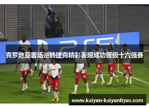 克罗地亚客场逆转捷克精彩表现成功晋级十六强赛