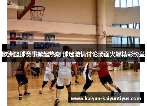 欧洲篮球赛事掀起热潮 球迷激情讨论场面火爆精彩纷呈