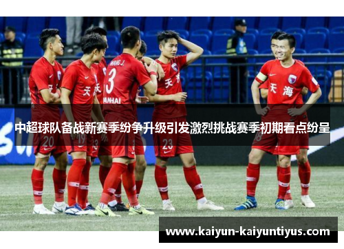中超球队备战新赛季纷争升级引发激烈挑战赛季初期看点纷呈