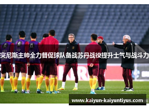 突尼斯主帅全力督促球队备战苏丹战役提升士气与战斗力
