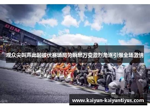 观众尖叫声此起彼伏赛场局势瞬息万变激烈角逐引爆全场激情