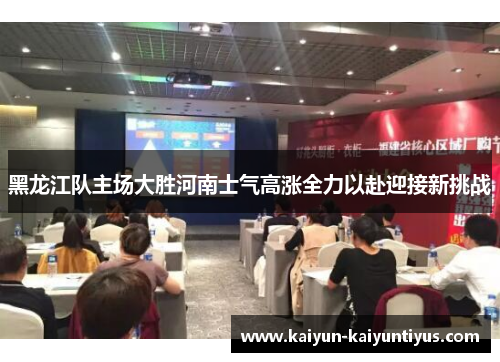 黑龙江队主场大胜河南士气高涨全力以赴迎接新挑战