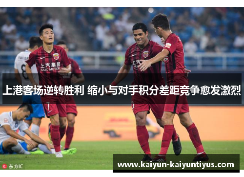 上港客场逆转胜利 缩小与对手积分差距竞争愈发激烈