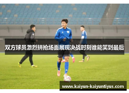 双方球员激烈拼抢场面展现决战时刻谁能笑到最后