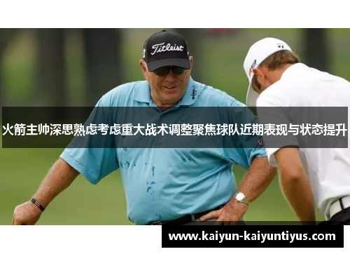 火箭主帅深思熟虑考虑重大战术调整聚焦球队近期表现与状态提升